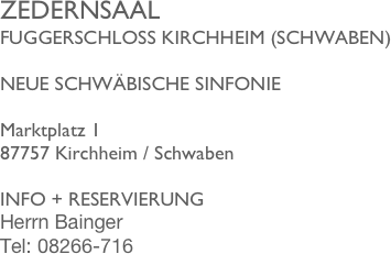 ZEDERNSAAL
FUGGERSCHLOSS KIRCHHEIM (SCHWABEN)

NEUE SCHWÄBISCHE SINFONIE

Marktplatz 1 87757 Kirchheim / Schwaben

INFO + RESERVIERUNG
Herrn Bainger 
Tel: 08266-716
